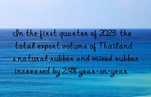 In the first quarter of 2023  the total export volume of Thailand s natural rubber and mixed rubber increased by 2.9% year-on-year