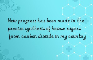 New progress has been made in the precise synthesis of hexose sugars from carbon dioxide in my country