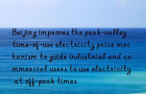 Beijing improves the peak-valley time-of-use electricity price mechanism to guide industrial and commercial users to use electricity at off-peak times