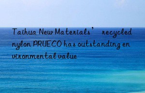 Taihua New Materials’ recycled nylon PRUECO has outstanding environmental value