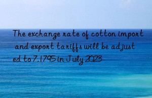 The exchange rate of cotton import and export tariffs will be adjusted to 7.1795 in July 2023