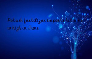 Potash fertilizer imports hit a new high in June