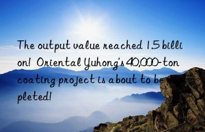 The output value reached 1.5 billion!  Oriental Yuhong’s 40,000-ton coating project is about to be completed!