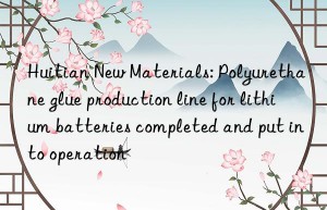 Huitian New Materials: Polyurethane glue production line for lithium batteries completed and put into operation