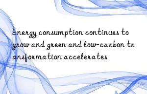 Energy consumption continues to grow and green and low-carbon transformation accelerates