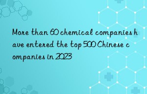 More than 60 chemical companies have entered the top 500 Chinese companies in 2023