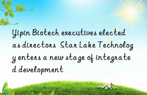 Yipin Biotech executives elected as directors  Star Lake Technology enters a new stage of integrated development