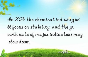 In 2023  the chemical industry will focus on stability  and the growth rate of major indicators may slow down