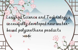 Lanzhou Science and Technology successfully developed new water-based polyurethane products