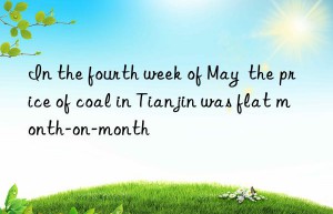 In the fourth week of May  the price of coal in Tianjin was flat month-on-month