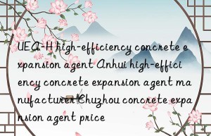 UEA-H high-efficiency concrete expansion agent Anhui high-efficiency concrete expansion agent manufacturer Chuzhou concrete expansion agent price