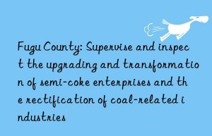 Fugu County: Supervise and inspect the upgrading and transformation of semi-coke enterprises and the rectification of coal-related industries