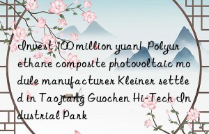 Invest 100 million yuan!  Polyurethane composite photovoltaic module manufacturer Kleiner settled in Taojiang Guochen Hi-Tech Industrial Park