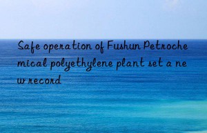 Safe operation of Fushun Petrochemical polyethylene plant set a new record