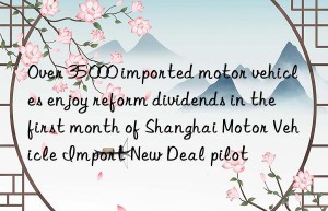 Over 35 000 imported motor vehicles enjoy reform dividends in the first month of Shanghai Motor Vehicle Import New Deal pilot