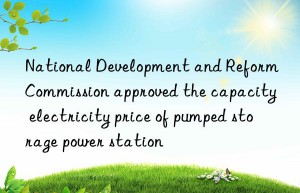 National Development and Reform Commission approved the capacity electricity price of pumped storage power station