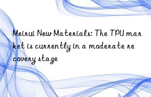 Meirui New Materials: The TPU market is currently in a moderate recovery stage