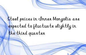 Steel prices in Inner Mongolia are expected to fluctuate slightly in the third quarter