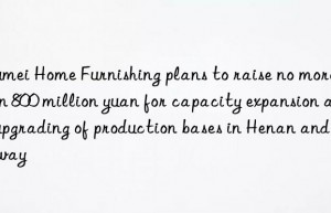 Qumei Home Furnishing plans to raise no more than 800 million yuan for capacity expansion and upgrading of production bases in Henan and Norway