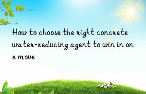 How to choose the right concrete water-reducing agent to win in one move