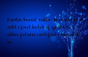 Kunlun brand  rubber became the world s first batch of synthetic rubber futures certified commodities