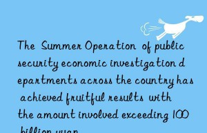 The  Summer Operation  of public security economic investigation departments across the country has achieved fruitful results  with the amount involved exceeding 100 billion yuan