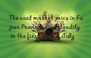 The coal market price in Fujian Province rose steadily in the first week of July