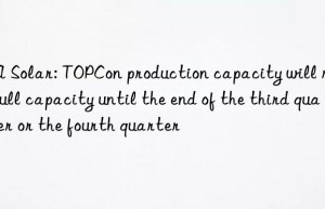 JA Solar: TOPCon production capacity will reach full capacity until the end of the third quarter or the fourth quarter