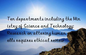 Ten departments including the Ministry of Science and Technology: Research on altering human germ cells requires ethical review