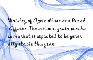 Ministry of Agriculture and Rural Affairs: The autumn grain purchase market is expected to be generally stable this year