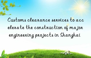 Customs clearance services to accelerate the construction of major engineering projects in Shanghai