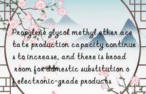 Propylene glycol methyl ether acetate production capacity continues to increase, and there is broad room for domestic substitution of electronic-grade products