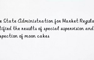 The State Administration for Market Regulation notified the results of special supervision and inspection of moon cakes