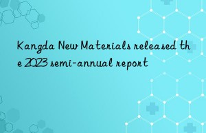 Kangda New Materials released the 2023 semi-annual report