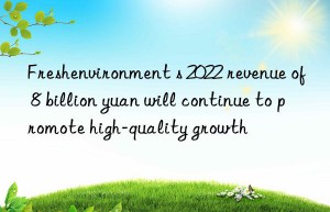 Freshenvironment s 2022 revenue of 8 billion yuan will continue to promote high-quality growth