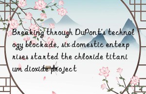 Breaking through DuPont’s technology blockade, six domestic enterprises started the chloride titanium dioxide project