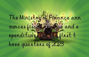 The Ministry of Finance announces fiscal revenue and expenditures for the first three quarters of 2023