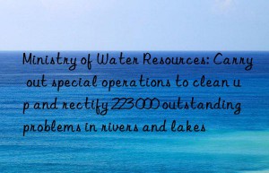 Ministry of Water Resources: Carry out special operations to clean up and rectify 223 000 outstanding problems in rivers and lakes