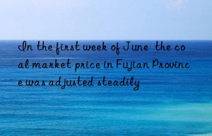 In the first week of June  the coal market price in Fujian Province was adjusted steadily