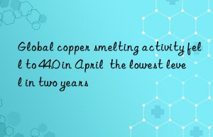 Global copper smelting activity fell to 44.0 in April  the lowest level in two years