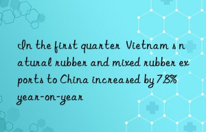 In the first quarter  Vietnam s natural rubber and mixed rubber exports to China increased by 7.8% year-on-year