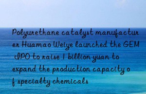 Polyurethane catalyst manufacturer Huamao Weiye launched the GEM IPO to raise 1 billion yuan to expand the production capacity of specialty chemicals