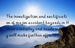 The investigation and rectification of major accident hazards in Hunan s industry and trade industry will make further efforts