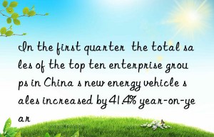 In the first quarter  the total sales of the top ten enterprise groups in China s new energy vehicle sales increased by 41.4% year-on-year