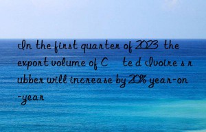 In the first quarter of 2023  the export volume of Côte d Ivoire s rubber will increase by 20% year-on-year