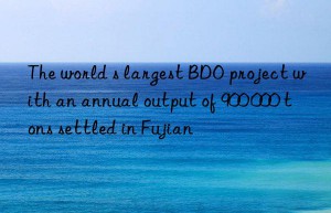 The world s largest BDO project with an annual output of 900 000 tons settled in Fujian