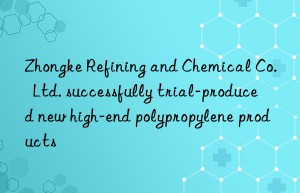 Zhongke Refining and Chemical Co.  Ltd. successfully trial-produced new high-end polypropylene products