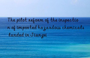 The pilot reform of the inspection of imported hazardous chemicals landed in Jiangxi