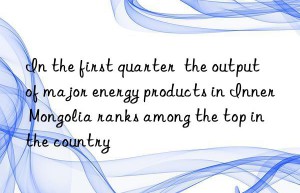 In the first quarter  the output of major energy products in Inner Mongolia ranks among the top in the country