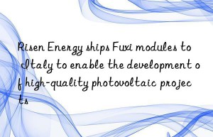 Risen Energy ships Fuxi modules to Italy to enable the development of high-quality photovoltaic projects